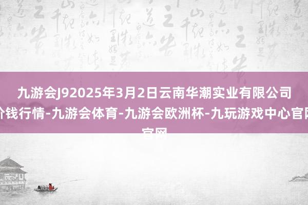 九游会J92025年3月2日云南华潮实业有限公司价钱行情-九游会体育-九游会欧洲杯-九玩游戏中心官网