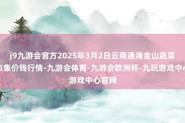 j9九游会官方2025年3月2日云南通海金山蔬菜批发市集价钱行情-九游会体育-九游会欧洲杯-九玩游戏中心官网