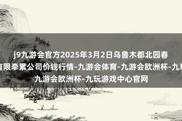 j9九游会官方2025年3月2日乌鲁木都北园春果业打算贬责有限牵累公司价钱行情-九游会体育-九游会欧洲杯-九玩游戏中心官网