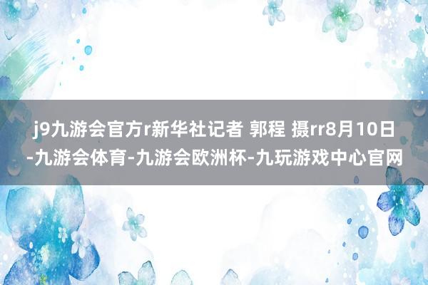 j9九游会官方r新华社记者 郭程 摄rr8月10日-九游会体育-九游会欧洲杯-九玩游戏中心官网