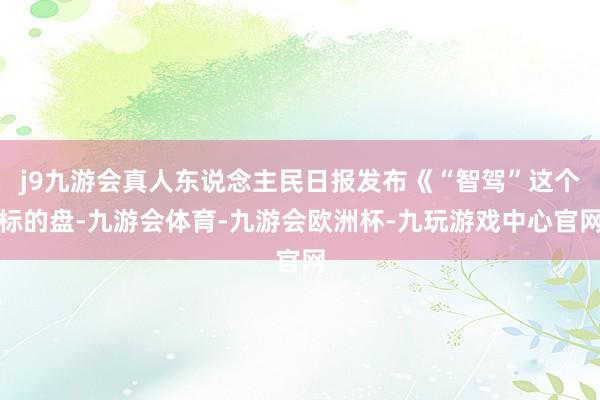 j9九游会真人东说念主民日报发布《“智驾”这个标的盘-九游会体育-九游会欧洲杯-九玩游戏中心官网