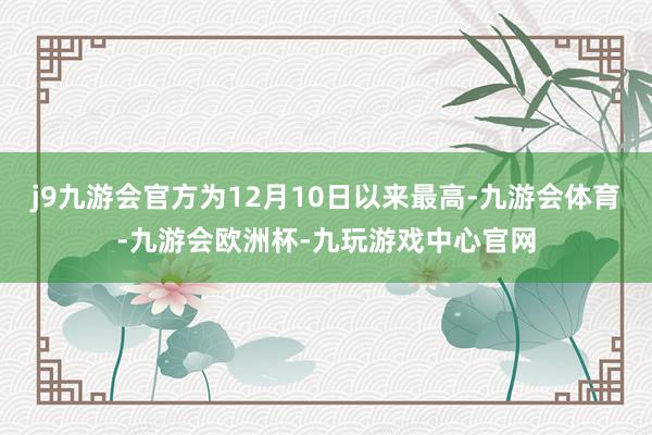 j9九游会官方为12月10日以来最高-九游会体育-九游会欧洲杯-九玩游戏中心官网