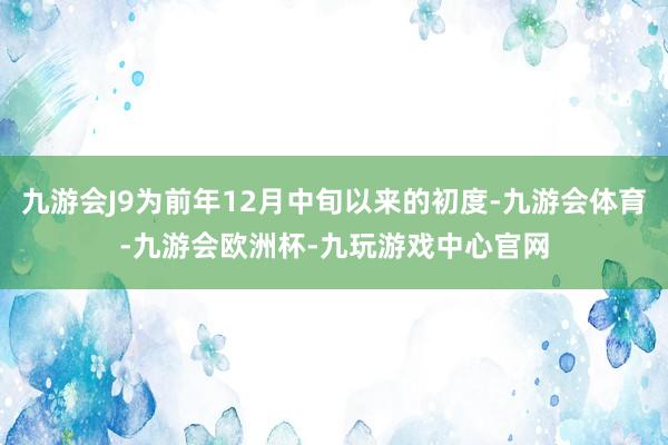 九游会J9为前年12月中旬以来的初度-九游会体育-九游会欧洲杯-九玩游戏中心官网