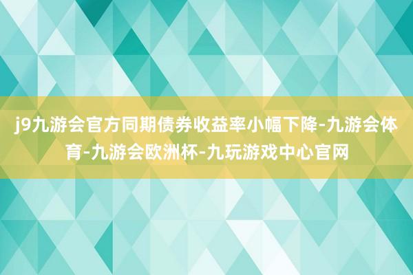 j9九游会官方同期债券收益率小幅下降-九游会体育-九游会欧洲杯-九玩游戏中心官网