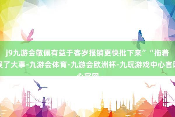 j9九游会敬佩有益于客岁报销更快批下来”“拖着误了大事-九游会体育-九游会欧洲杯-九玩游戏中心官网