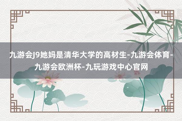 九游会J9她妈是清华大学的高材生-九游会体育-九游会欧洲杯-九玩游戏中心官网