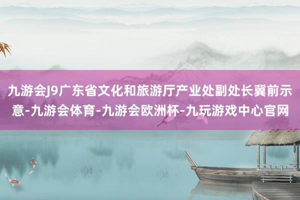 九游会J9广东省文化和旅游厅产业处副处长冀前示意-九游会体育-九游会欧洲杯-九玩游戏中心官网