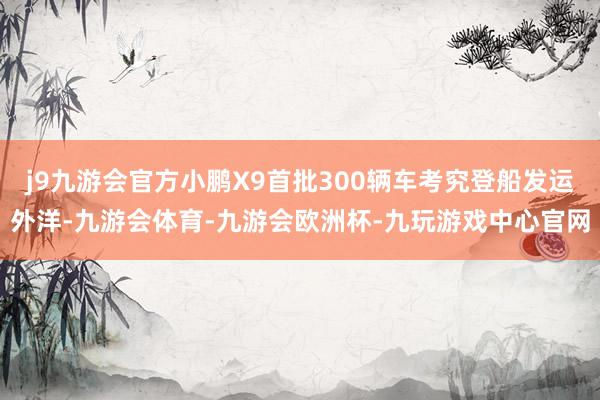 j9九游会官方小鹏X9首批300辆车考究登船发运外洋-九游会体育-九游会欧洲杯-九玩游戏中心官网