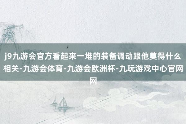 j9九游会官方看起来一堆的装备调动跟他莫得什么相关-九游会体育-九游会欧洲杯-九玩游戏中心官网