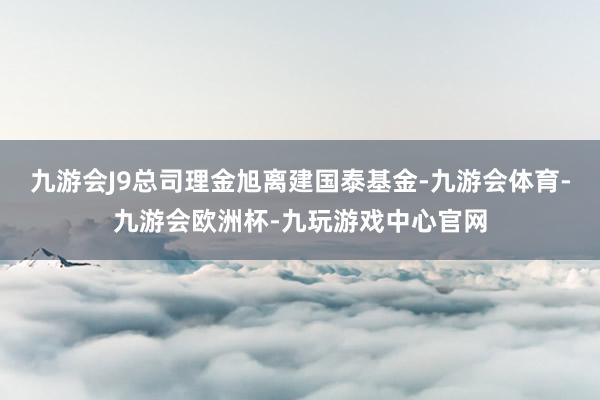 九游会J9总司理金旭离建国泰基金-九游会体育-九游会欧洲杯-九玩游戏中心官网