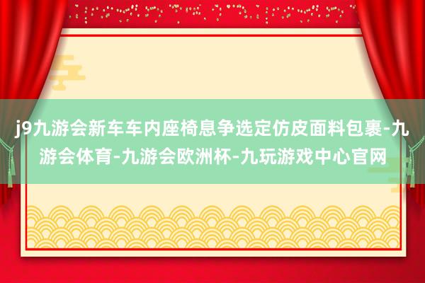 j9九游会新车车内座椅息争选定仿皮面料包裹-九游会体育-九游会欧洲杯-九玩游戏中心官网