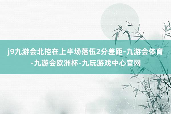 j9九游会北控在上半场落伍2分差距-九游会体育-九游会欧洲杯-九玩游戏中心官网