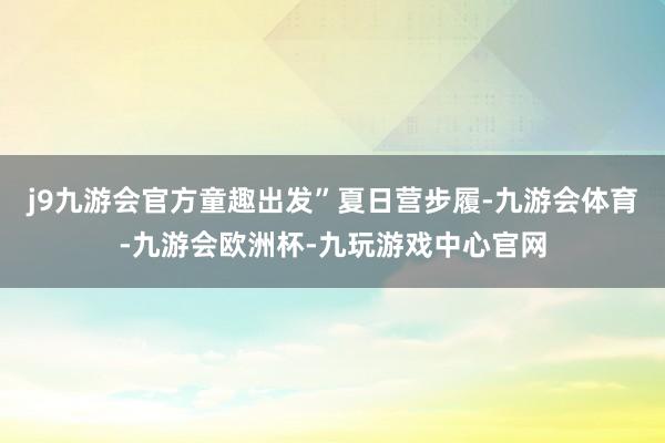 j9九游会官方童趣出发”夏日营步履-九游会体育-九游会欧洲杯-九玩游戏中心官网