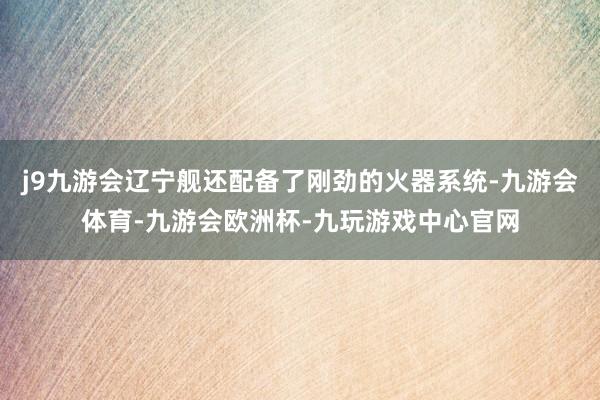 j9九游会辽宁舰还配备了刚劲的火器系统-九游会体育-九游会欧洲杯-九玩游戏中心官网