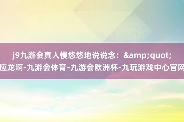 j9九游会真人慢悠悠地说说念：&quot;应龙啊-九游会体育-九游会欧洲杯-九玩游戏中心官网