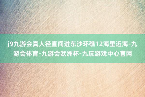 j9九游会真人径直闯进东沙环礁12海里近海-九游会体育-九游会欧洲杯-九玩游戏中心官网