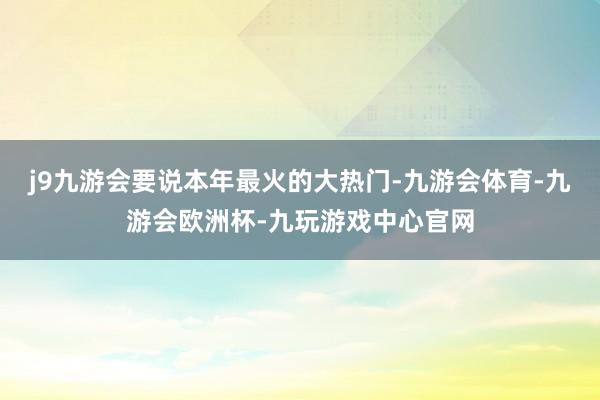 j9九游会要说本年最火的大热门-九游会体育-九游会欧洲杯-九玩游戏中心官网