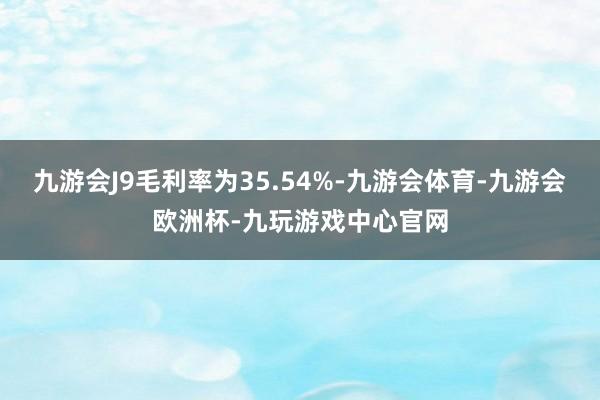 九游会J9毛利率为35.54%-九游会体育-九游会欧洲杯-九玩游戏中心官网
