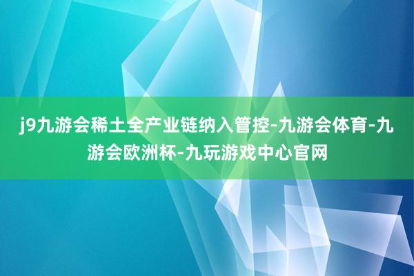 j9九游会稀土全产业链纳入管控-九游会体育-九游会欧洲杯-九玩游戏中心官网