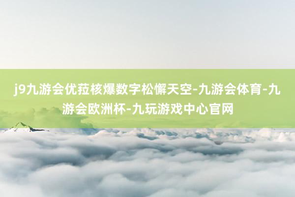 j9九游会优菈核爆数字松懈天空-九游会体育-九游会欧洲杯-九玩游戏中心官网