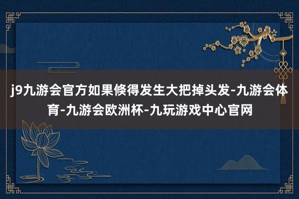 j9九游会官方如果倏得发生大把掉头发-九游会体育-九游会欧洲杯-九玩游戏中心官网