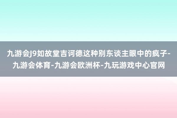 九游会J9如故堂吉诃德这种别东谈主眼中的疯子-九游会体育-九游会欧洲杯-九玩游戏中心官网