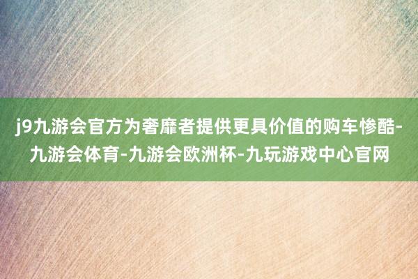 j9九游会官方为奢靡者提供更具价值的购车惨酷-九游会体育-九游会欧洲杯-九玩游戏中心官网