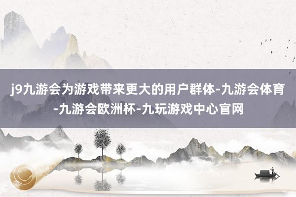 j9九游会为游戏带来更大的用户群体-九游会体育-九游会欧洲杯-九玩游戏中心官网