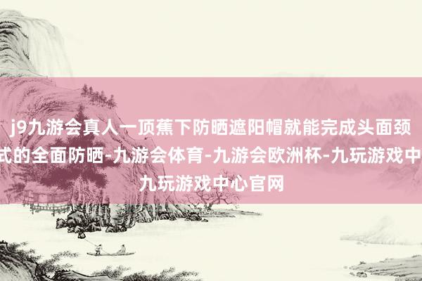 j9九游会真人一顶蕉下防晒遮阳帽就能完成头面颈0战争式的全面防晒-九游会体育-九游会欧洲杯-九玩游戏中心官网