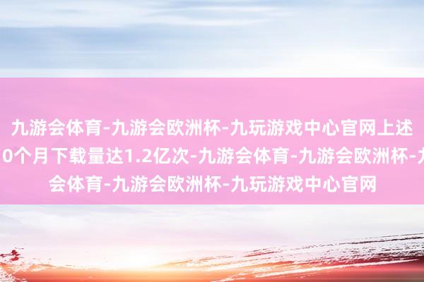 九游会体育-九游会欧洲杯-九玩游戏中心官网上述三个平台客岁前10个月下载量达1.2亿次-九游会体育-九游会欧洲杯-九玩游戏中心官网