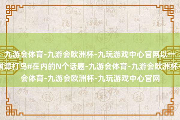 九游会体育-九游会欧洲杯-九玩游戏中心官网以一己之力带火了#玉渊潭打鸟#在内的N个话题-九游会体育-九游会欧洲杯-九玩游戏中心官网