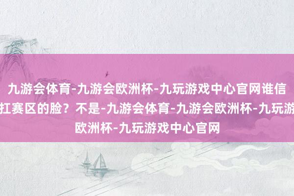 九游会体育-九游会欧洲杯-九玩游戏中心官网谁信他会自个儿扛赛区的脸？不是-九游会体育-九游会欧洲杯-九玩游戏中心官网
