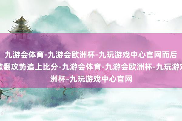九游会体育-九游会欧洲杯-九玩游戏中心官网而后火箭从头掀翻攻势追上比分-九游会体育-九游会欧洲杯-九玩游戏中心官网