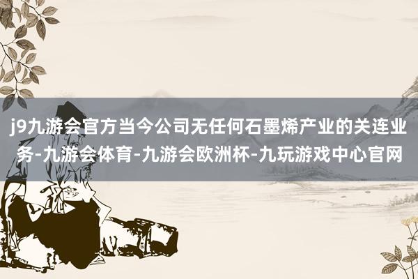 j9九游会官方当今公司无任何石墨烯产业的关连业务-九游会体育-九游会欧洲杯-九玩游戏中心官网