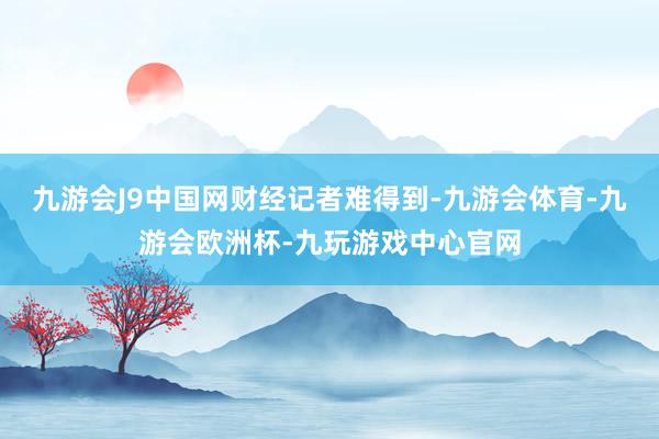 九游会J9中国网财经记者难得到-九游会体育-九游会欧洲杯-九玩游戏中心官网