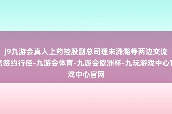 j9九游会真人上药控股副总司理宋潞潞等两边交流出席签约行径-九游会体育-九游会欧洲杯-九玩游戏中心官网