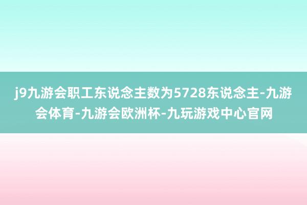 j9九游会职工东说念主数为5728东说念主-九游会体育-九游会欧洲杯-九玩游戏中心官网