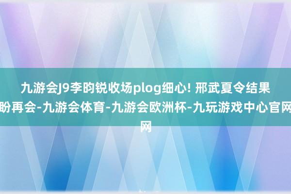 九游会J9李昀锐收场plog细心! 邢武夏令结果盼再会-九游会体育-九游会欧洲杯-九玩游戏中心官网