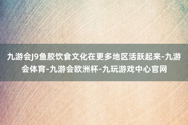 九游会J9鱼胶饮食文化在更多地区活跃起来-九游会体育-九游会欧洲杯-九玩游戏中心官网