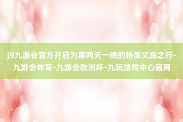 j9九游会官方开启为期两天一晚的特质文旅之行-九游会体育-九游会欧洲杯-九玩游戏中心官网