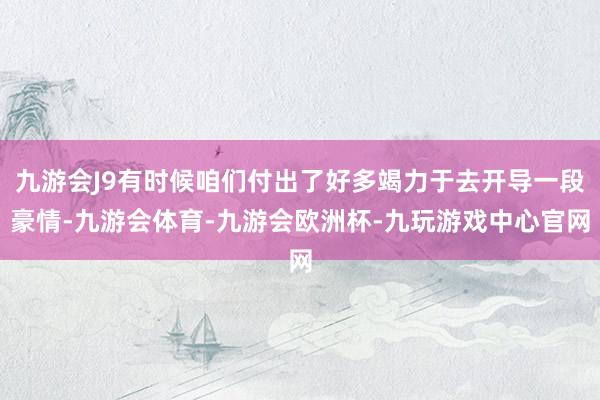 九游会J9有时候咱们付出了好多竭力于去开导一段豪情-九游会体育-九游会欧洲杯-九玩游戏中心官网
