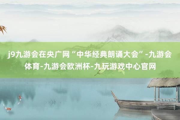 j9九游会在央广网“中华经典朗诵大会”-九游会体育-九游会欧洲杯-九玩游戏中心官网