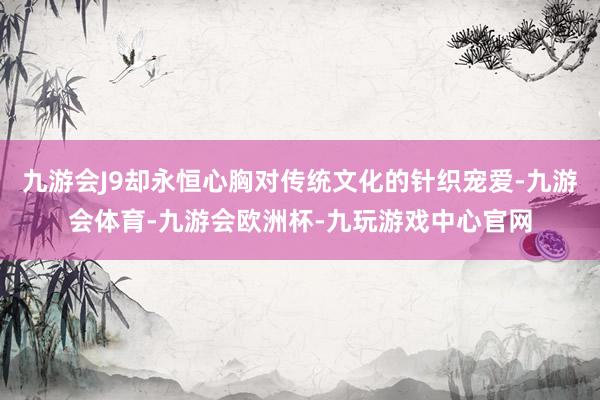 九游会J9却永恒心胸对传统文化的针织宠爱-九游会体育-九游会欧洲杯-九玩游戏中心官网