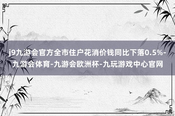 j9九游会官方全市住户花消价钱同比下落0.5%-九游会体育-九游会欧洲杯-九玩游戏中心官网