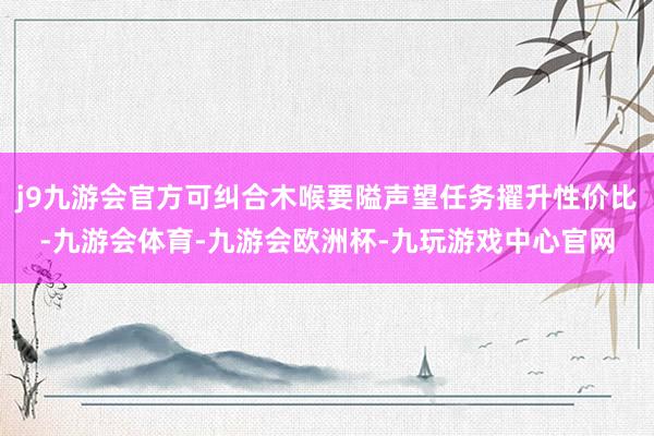 j9九游会官方可纠合木喉要隘声望任务擢升性价比-九游会体育-九游会欧洲杯-九玩游戏中心官网