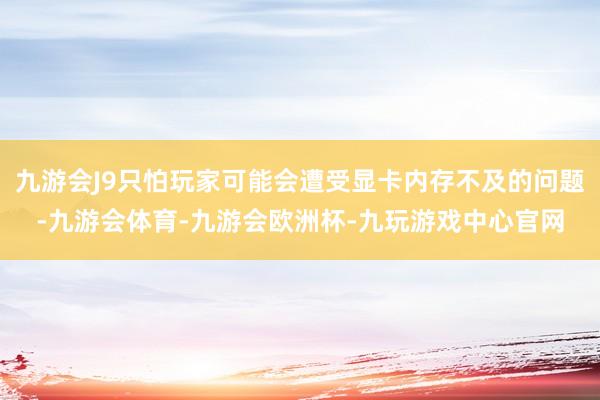 九游会J9只怕玩家可能会遭受显卡内存不及的问题-九游会体育-九游会欧洲杯-九玩游戏中心官网
