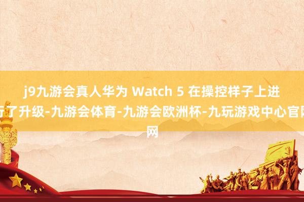 j9九游会真人华为 Watch 5 在操控样子上进行了升级-九游会体育-九游会欧洲杯-九玩游戏中心官网