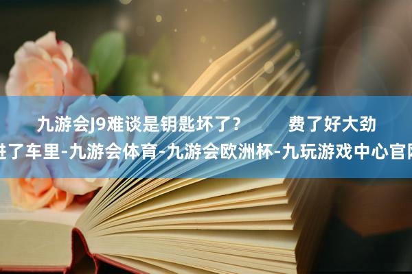九游会J9难谈是钥匙坏了？        费了好大劲进了车里-九游会体育-九游会欧洲杯-九玩游戏中心官网