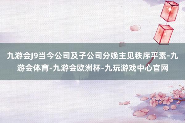 九游会J9当今公司及子公司分娩主见秩序平素-九游会体育-九游会欧洲杯-九玩游戏中心官网
