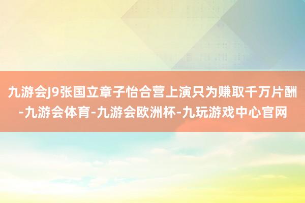 九游会J9张国立章子怡合营上演只为赚取千万片酬-九游会体育-九游会欧洲杯-九玩游戏中心官网